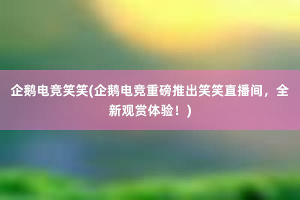 企鹅电竞笑笑(企鹅电竞重磅推出笑笑直播间，全新观赏体验！)