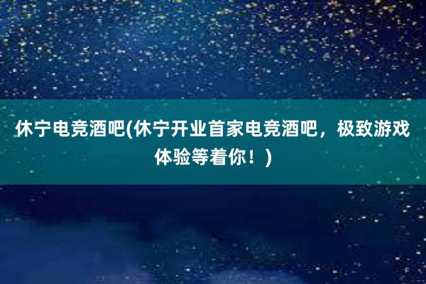 休宁电竞酒吧(休宁开业首家电竞酒吧，极致游戏体验等着你！)