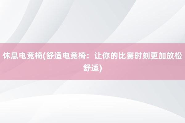 休息电竞椅(舒适电竞椅：让你的比赛时刻更加放松舒适)