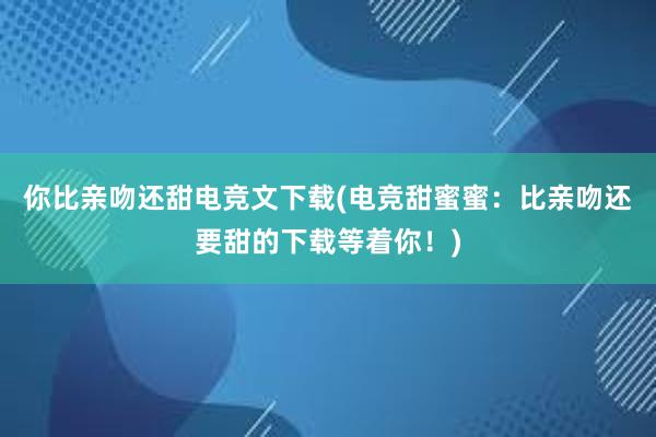 你比亲吻还甜电竞文下载(电竞甜蜜蜜：比亲吻还要甜的下载等着你！)