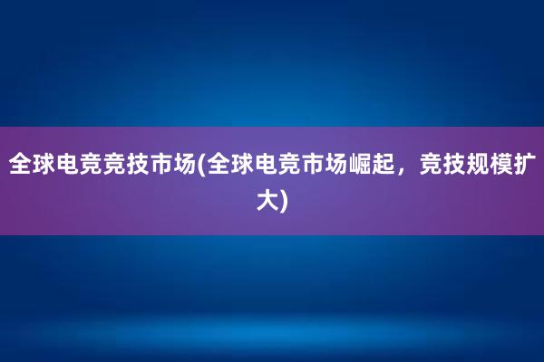 全球电竞竞技市场(全球电竞市场崛起，竞技规模扩大)