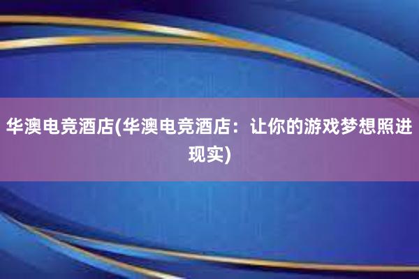 华澳电竞酒店(华澳电竞酒店：让你的游戏梦想照进现实)