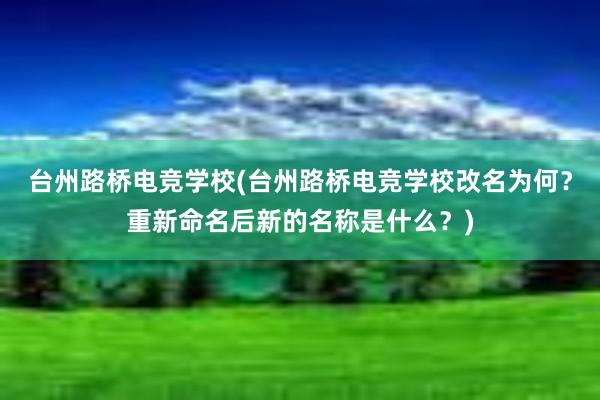 台州路桥电竞学校(台州路桥电竞学校改名为何？重新命名后新的名称是什么？)