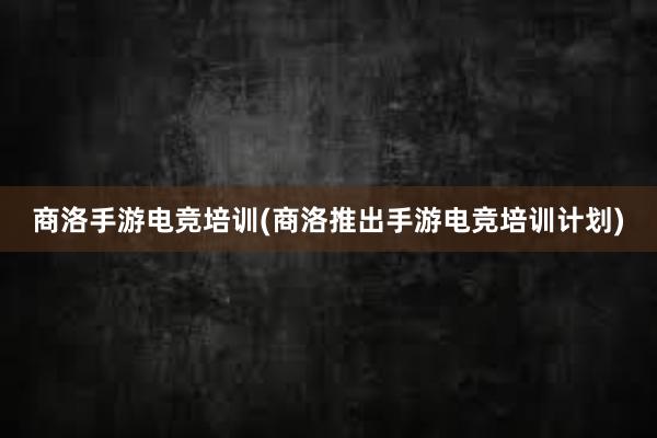 商洛手游电竞培训(商洛推出手游电竞培训计划)