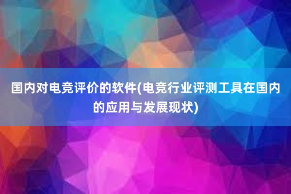 国内对电竞评价的软件(电竞行业评测工具在国内的应用与发展现状)