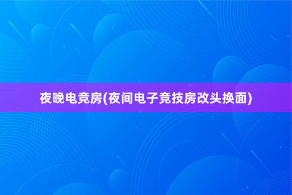 夜晚电竞房(夜间电子竞技房改头换面)