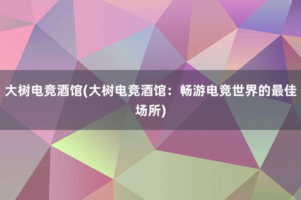 大树电竞酒馆(大树电竞酒馆：畅游电竞世界的最佳场所)