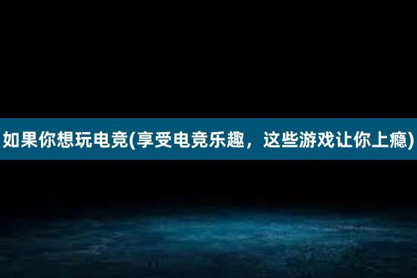 如果你想玩电竞(享受电竞乐趣，这些游戏让你上瘾)