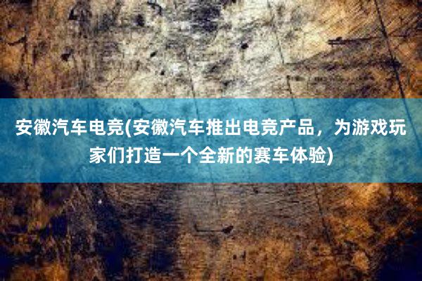 安徽汽车电竞(安徽汽车推出电竞产品，为游戏玩家们打造一个全新的赛车体验)