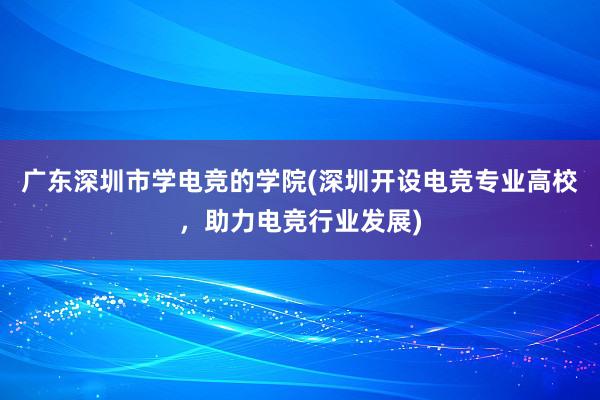 广东深圳市学电竞的学院(深圳开设电竞专业高校，助力电竞行业发展)