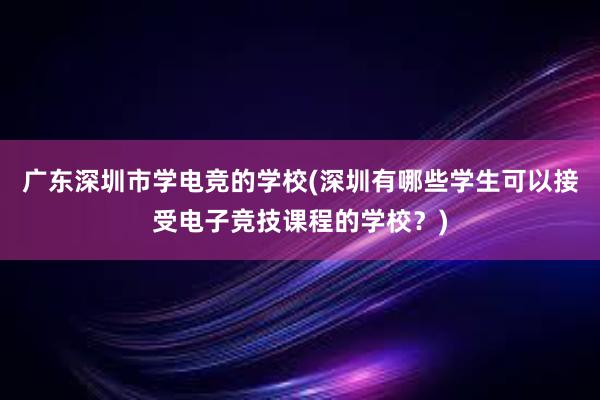 广东深圳市学电竞的学校(深圳有哪些学生可以接受电子竞技课程的学校？)