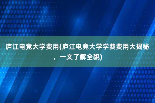 庐江电竞大学费用(庐江电竞大学学费费用大揭秘，一文了解全貌)