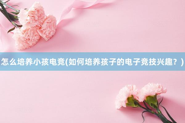 怎么培养小孩电竞(如何培养孩子的电子竞技兴趣？)