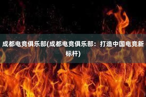 成都电竞俱乐部(成都电竞俱乐部：打造中国电竞新标杆)