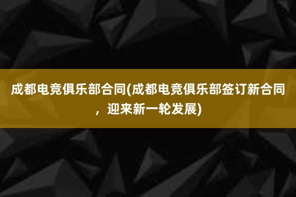 成都电竞俱乐部合同(成都电竞俱乐部签订新合同，迎来新一轮发展)