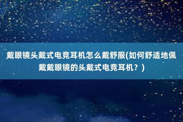 戴眼镜头戴式电竞耳机怎么戴舒服(如何舒适地佩戴戴眼镜的头戴式电竞耳机？)