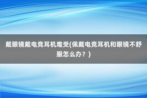 戴眼镜戴电竞耳机难受(佩戴电竞耳机和眼镜不舒服怎么办？)