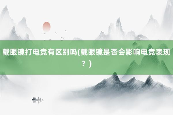 戴眼镜打电竞有区别吗(戴眼镜是否会影响电竞表现？)