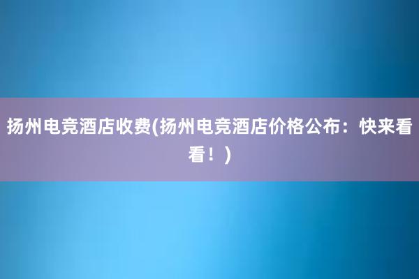 扬州电竞酒店收费(扬州电竞酒店价格公布：快来看看！)