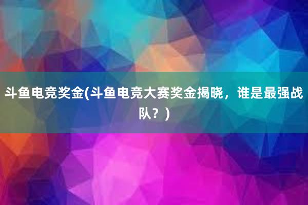 斗鱼电竞奖金(斗鱼电竞大赛奖金揭晓，谁是最强战队？)