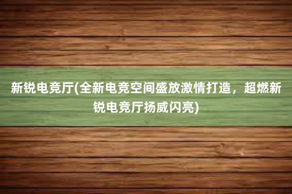 新锐电竞厅(全新电竞空间盛放激情打造，超燃新锐电竞厅扬威闪亮)