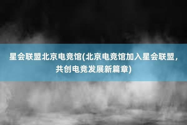 星会联盟北京电竞馆(北京电竞馆加入星会联盟，共创电竞发展新篇章)