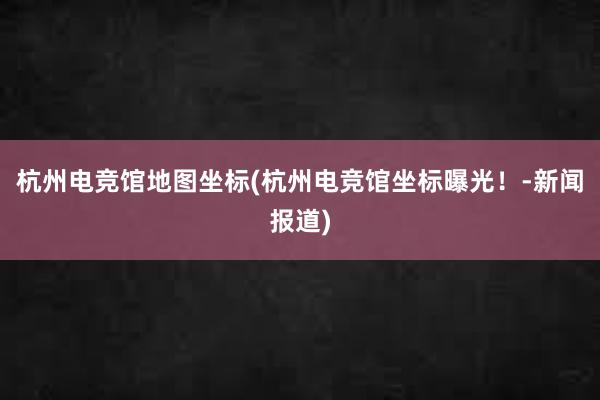 杭州电竞馆地图坐标(杭州电竞馆坐标曝光！-新闻报道)