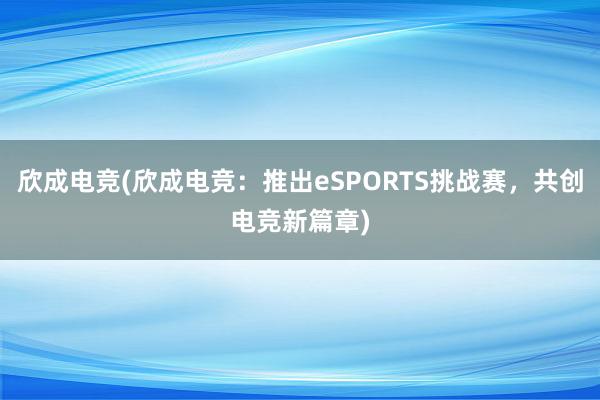 欣成电竞(欣成电竞：推出eSPORTS挑战赛，共创电竞新篇章)