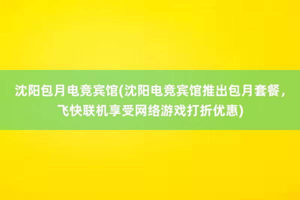 沈阳包月电竞宾馆(沈阳电竞宾馆推出包月套餐，飞快联机享受网络游戏打折优惠)