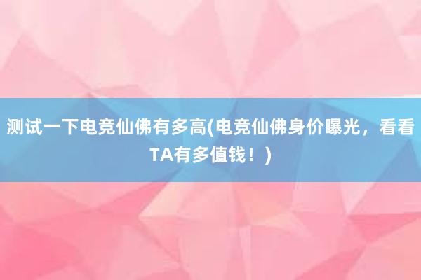 测试一下电竞仙佛有多高(电竞仙佛身价曝光，看看TA有多值钱！)