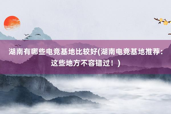 湖南有哪些电竞基地比较好(湖南电竞基地推荐：这些地方不容错过！)