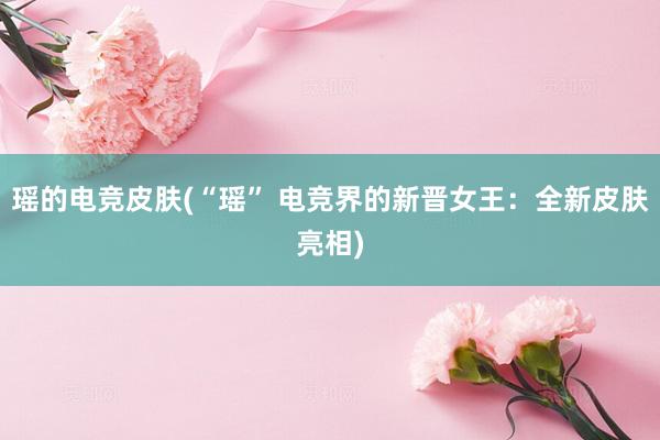 瑶的电竞皮肤(“瑶” 电竞界的新晋女王：全新皮肤亮相)