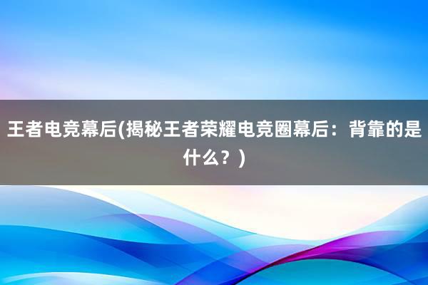 王者电竞幕后(揭秘王者荣耀电竞圈幕后：背靠的是什么？)