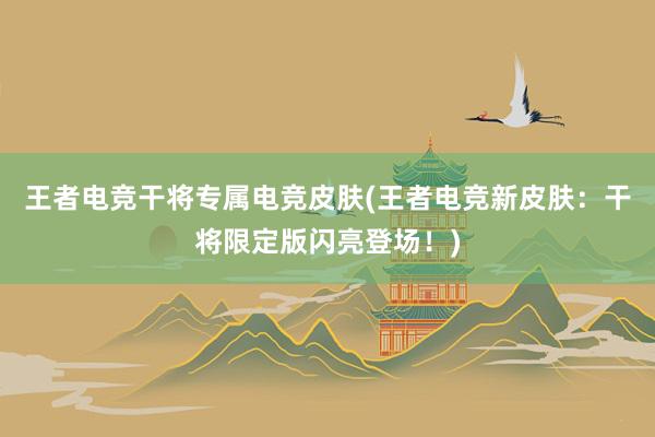 王者电竞干将专属电竞皮肤(王者电竞新皮肤：干将限定版闪亮登场！)