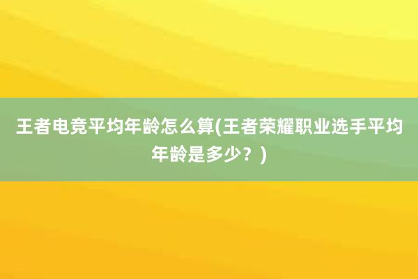 王者电竞平均年龄怎么算(王者荣耀职业选手平均年龄是多少？)