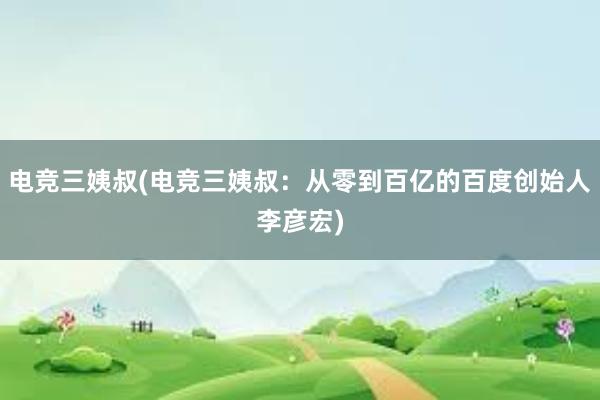 电竞三姨叔(电竞三姨叔：从零到百亿的百度创始人李彦宏)