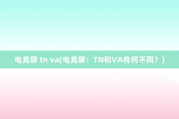 电竞屏 tn va(电竞屏：TN和VA有何不同？)