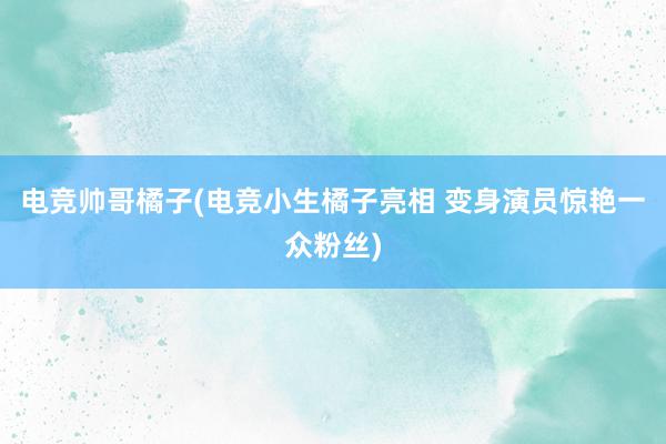 电竞帅哥橘子(电竞小生橘子亮相 变身演员惊艳一众粉丝)