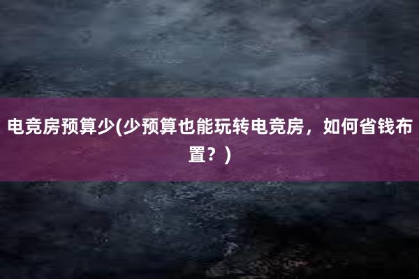 电竞房预算少(少预算也能玩转电竞房，如何省钱布置？)