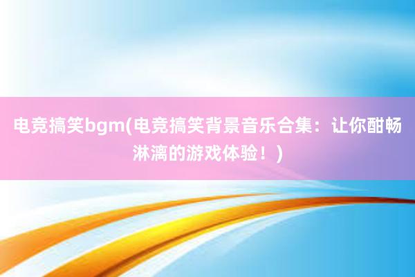 电竞搞笑bgm(电竞搞笑背景音乐合集：让你酣畅淋漓的游戏体验！)