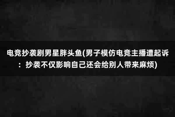 电竞抄袭剧男星胖头鱼(男子模仿电竞主播遭起诉：抄袭不仅影响自己还会给别人带来麻烦)