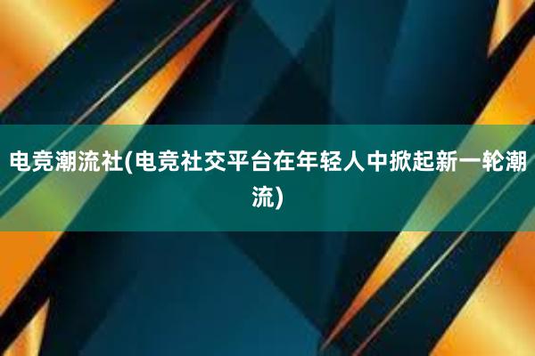 电竞潮流社(电竞社交平台在年轻人中掀起新一轮潮流)