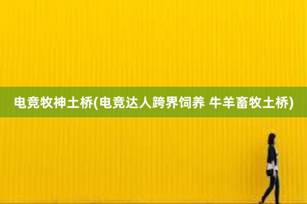 电竞牧神土桥(电竞达人跨界饲养 牛羊畜牧土桥)