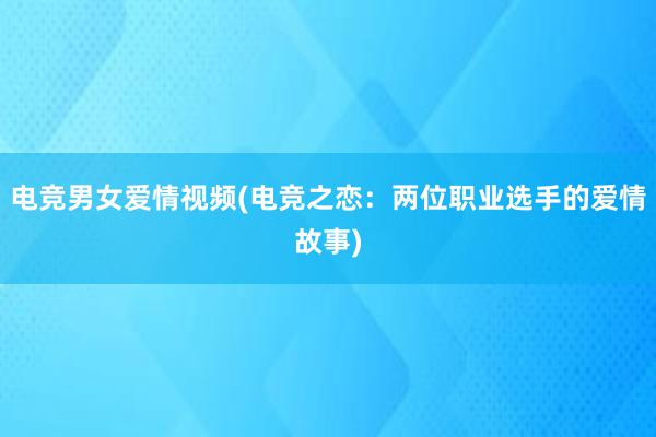 电竞男女爱情视频(电竞之恋：两位职业选手的爱情故事)