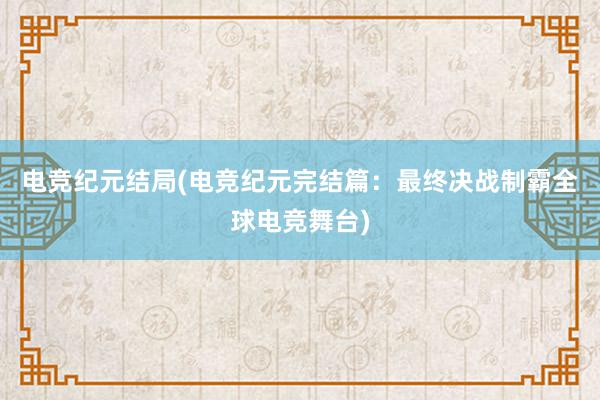 电竞纪元结局(电竞纪元完结篇：最终决战制霸全球电竞舞台)