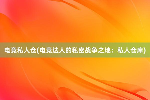 电竞私人仓(电竞达人的私密战争之地：私人仓库)