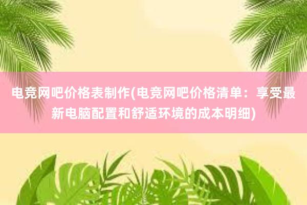 电竞网吧价格表制作(电竞网吧价格清单：享受最新电脑配置和舒适环境的成本明细)