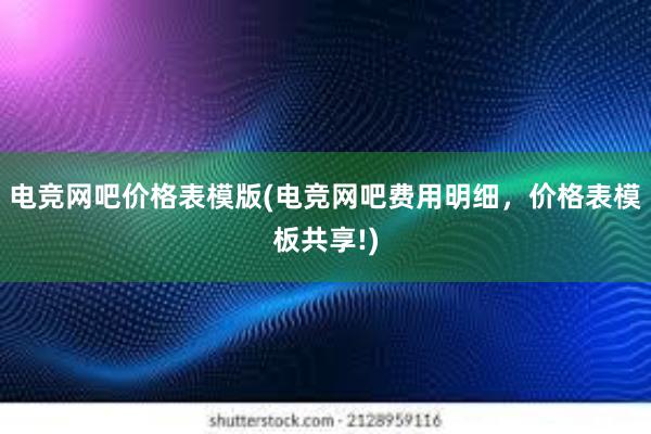 电竞网吧价格表模版(电竞网吧费用明细，价格表模板共享!)