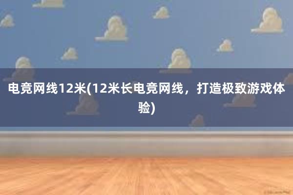 电竞网线12米(12米长电竞网线，打造极致游戏体验)