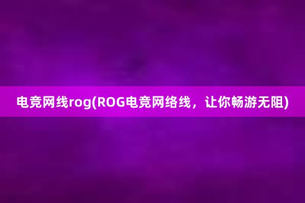 电竞网线rog(ROG电竞网络线，让你畅游无阻)